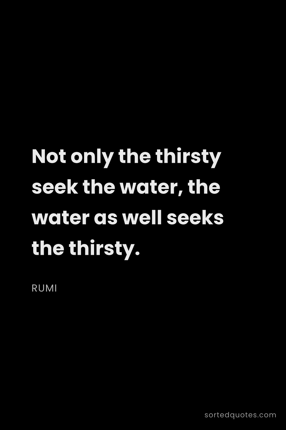 Quote by Rumi: "Not only the thirsty seek the water, the water as ..."