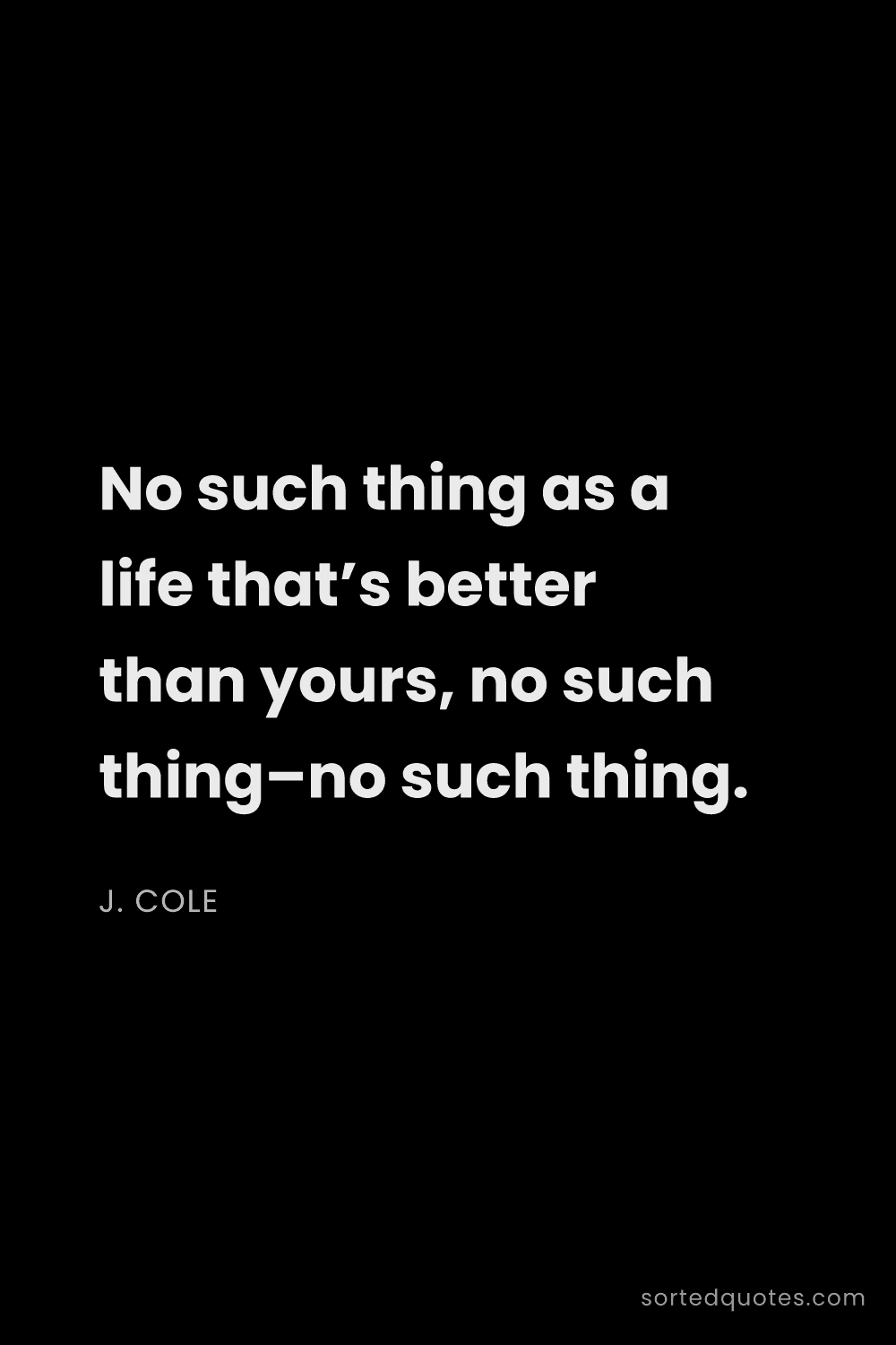 Quote by J. Cole: "No such thing as a life that’s better than yours, ..."
