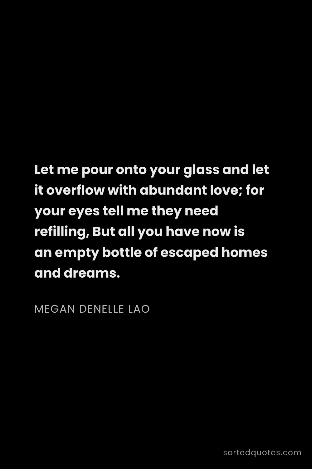 Quote by Megan Denelle Lao: "Let me pour onto your glass and let it overflow wi..."