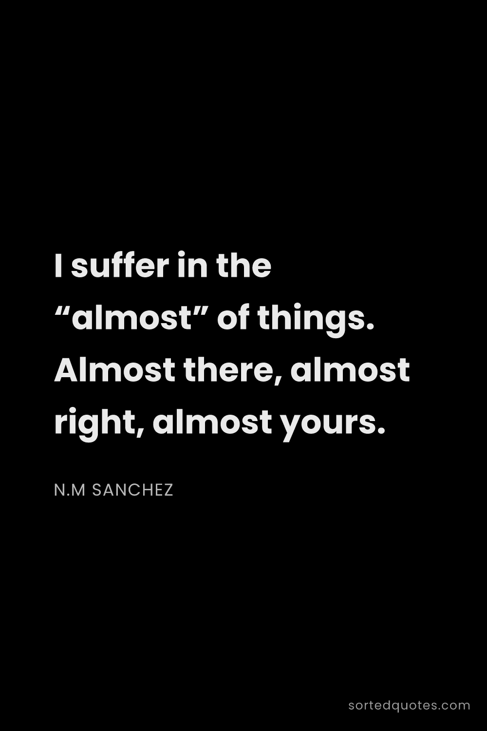 Quote by N.M Sanchez: "I suffer in the “almost” of things. Almost there, ..."