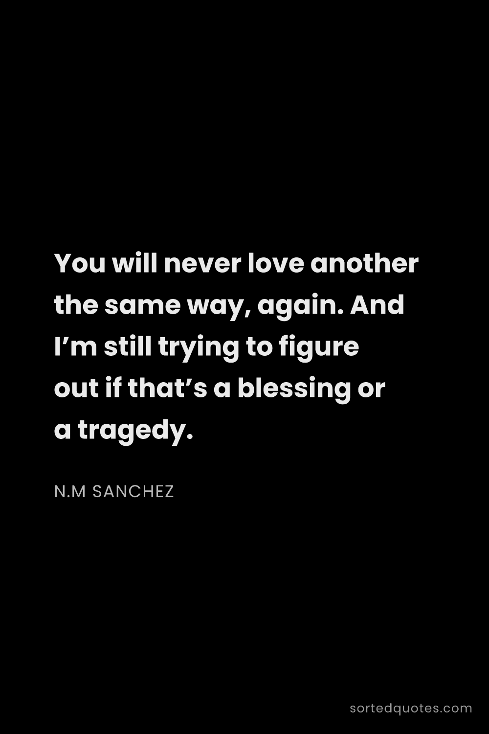 Quote by N.M Sanchez: "You will never love another the same way, again. A..."