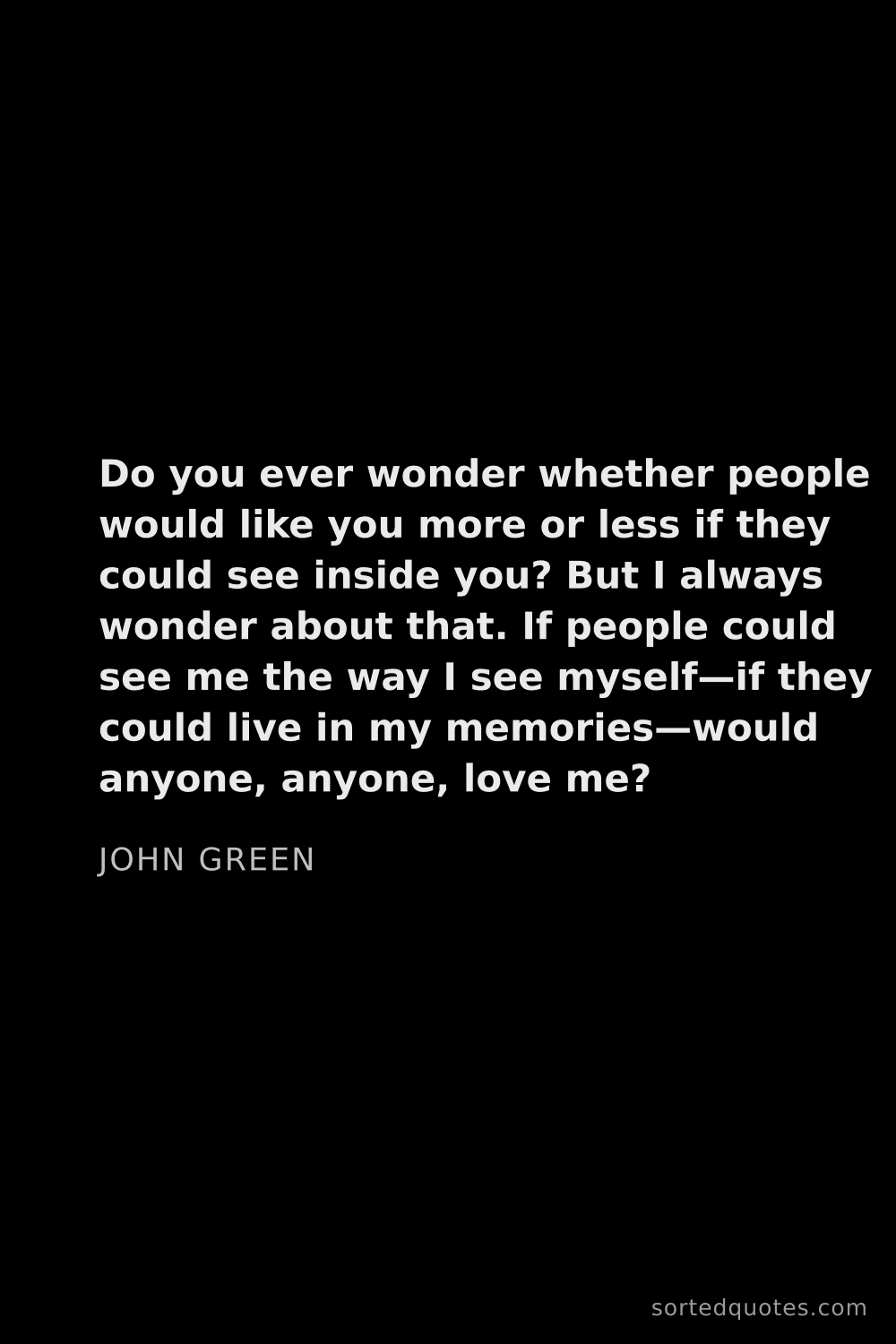 Quote by John Green: "Do you ever wonder whether people would like you m..."
